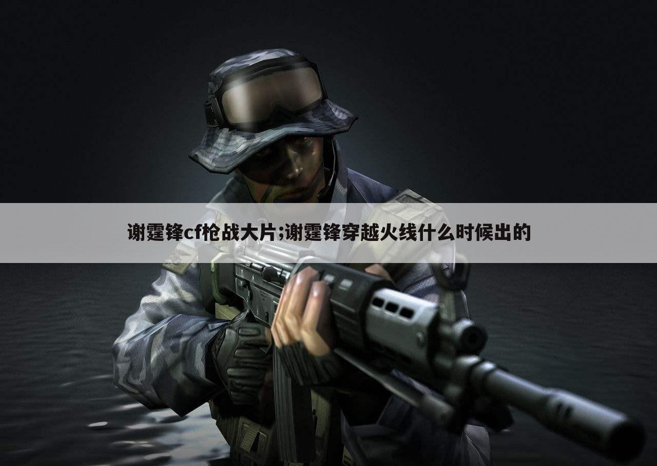 谢霆锋cf枪战大片;谢霆锋穿越火线什么时候出的