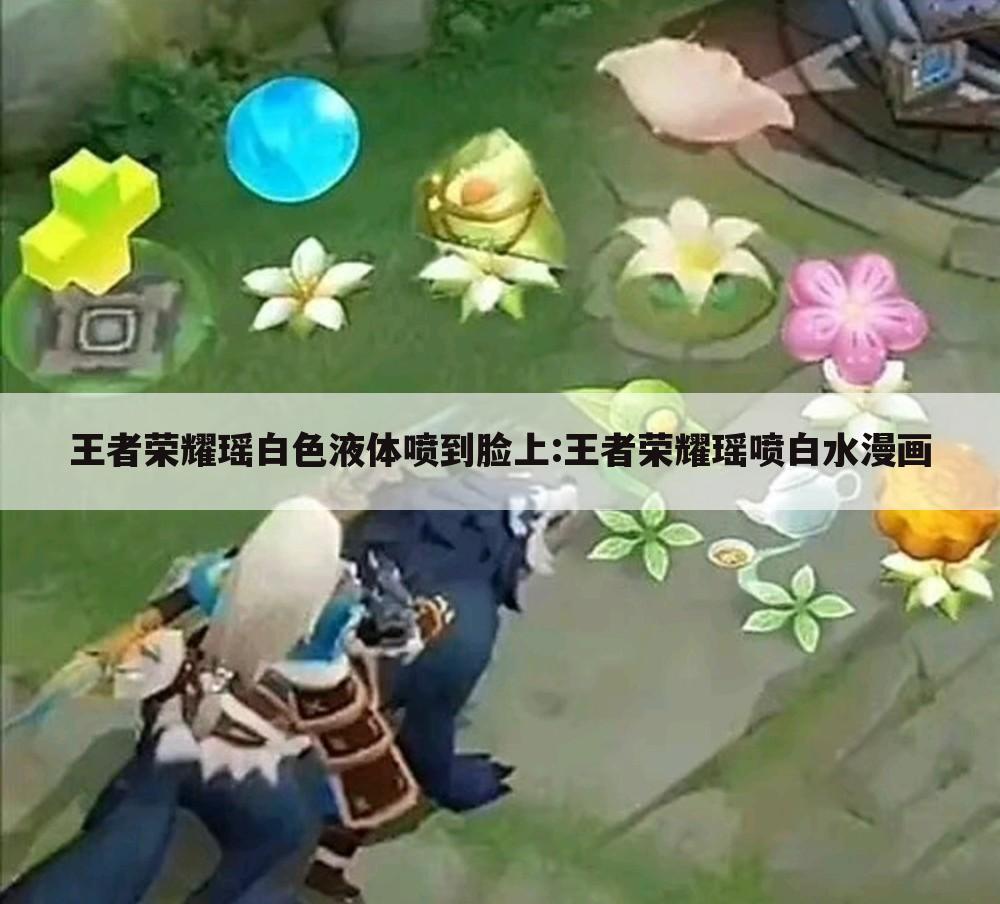 王者荣耀瑶白色液体喷到脸上:王者荣耀瑶喷白水漫画