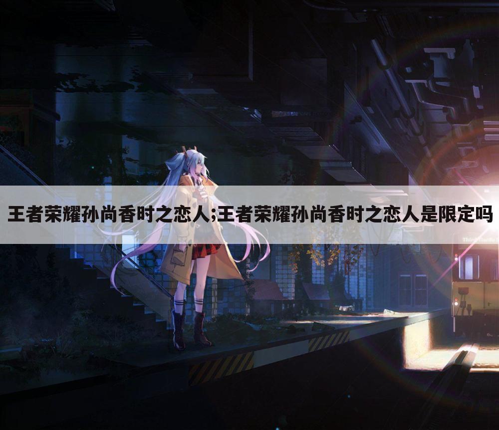 王者荣耀孙尚香时之恋人;王者荣耀孙尚香时之恋人是限定吗