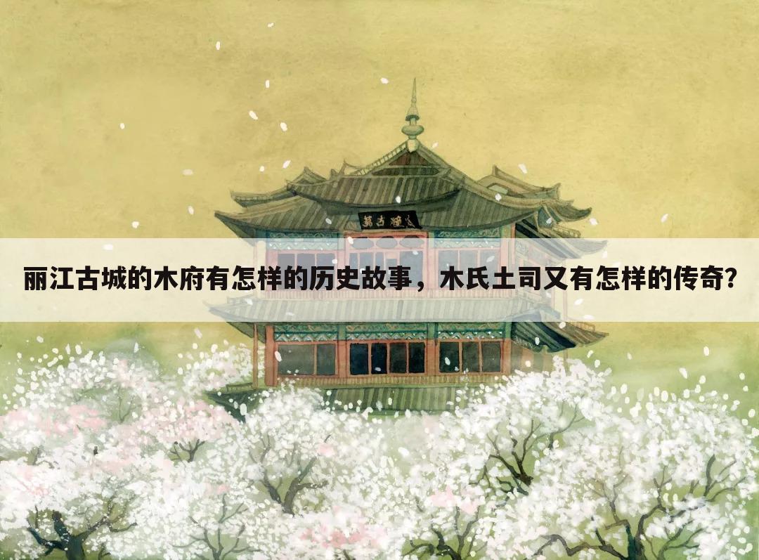 丽江古城的木府有怎样的历史故事,木氏土司又有怎样的传奇?