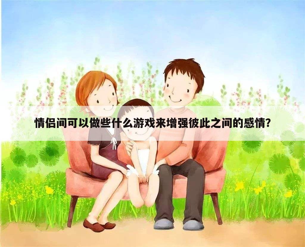 情侣间可以做些什么游戏来增强彼此之间的感情?