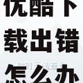 优酷下载出错怎么办
